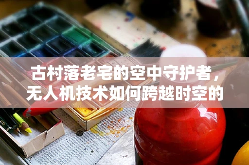 古村落老宅的空中守护者，无人机技术如何跨越时空的挑战？
