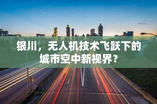 银川，无人机技术飞跃下的城市空中新视界？