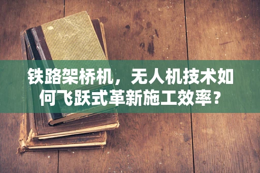 铁路架桥机，无人机技术如何飞跃式革新施工效率？