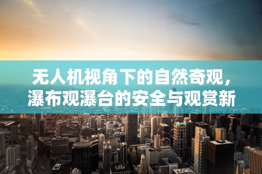 无人机视角下的自然奇观，瀑布观瀑台的安全与观赏新体验