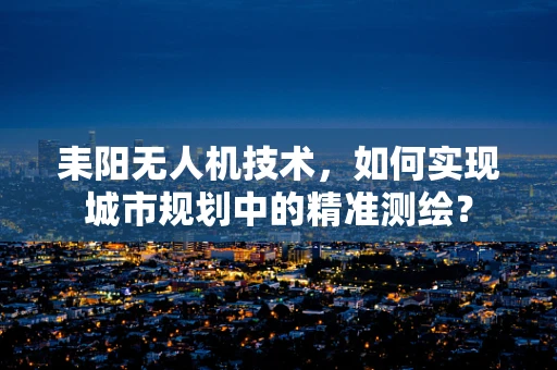 耒阳无人机技术，如何实现城市规划中的精准测绘？
