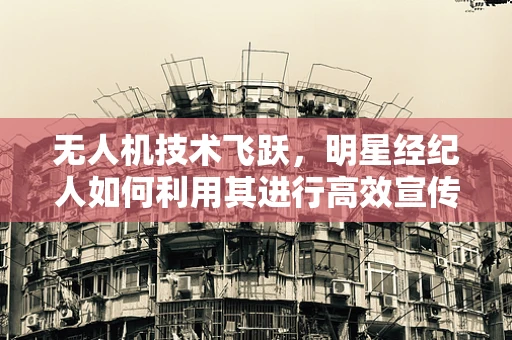 无人机技术飞跃，明星经纪人如何利用其进行高效宣传？