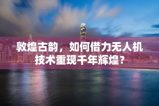 敦煌古韵，如何借力无人机技术重现千年辉煌？
