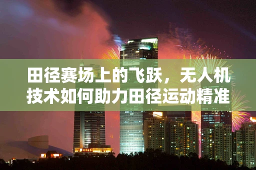 田径赛场上的飞跃，无人机技术如何助力田径运动精准测量与训练？