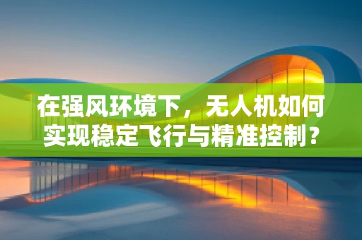 在强风环境下，无人机如何实现稳定飞行与精准控制？