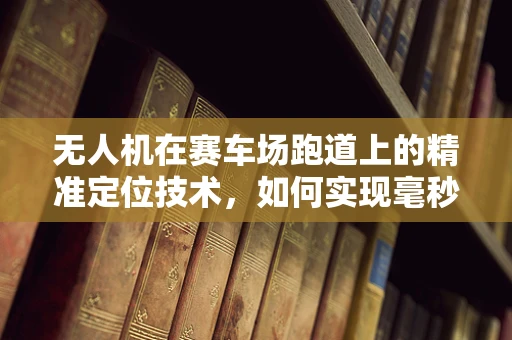 无人机在赛车场跑道上的精准定位技术，如何实现毫秒级响应？
