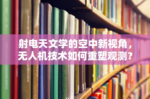 射电天文学的空中新视角，无人机技术如何重塑观测？