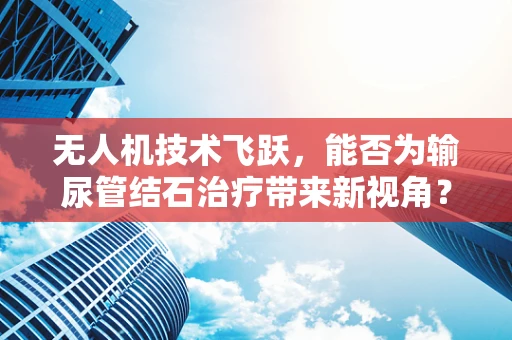 无人机技术飞跃，能否为输尿管结石治疗带来新视角？