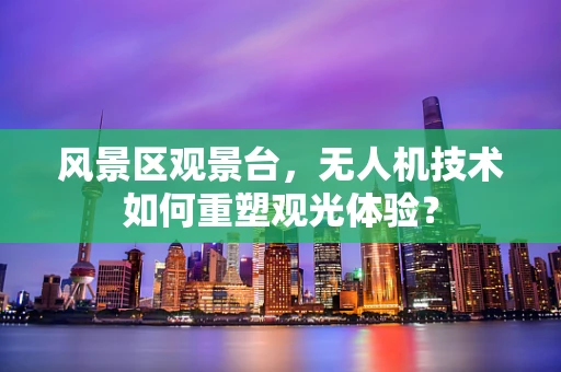 风景区观景台，无人机技术如何重塑观光体验？