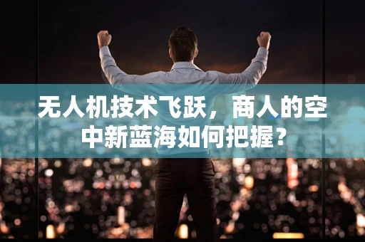 无人机技术飞跃，商人的空中新蓝海如何把握？