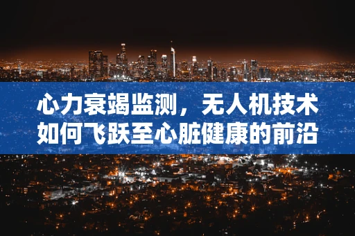 心力衰竭监测，无人机技术如何飞跃至心脏健康的前沿？