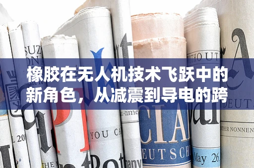 橡胶在无人机技术飞跃中的新角色，从减震到导电的跨界应用