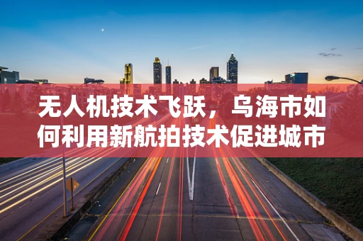 无人机技术飞跃，乌海市如何利用新航拍技术促进城市规划与环境保护？