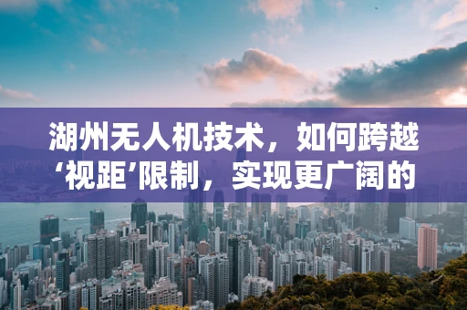 湖州无人机技术，如何跨越‘视距’限制，实现更广阔的飞行自由？