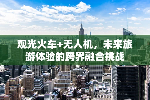 观光火车+无人机，未来旅游体验的跨界融合挑战