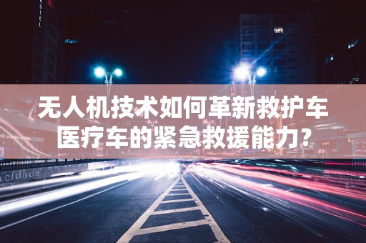 无人机技术如何革新救护车医疗车的紧急救援能力？