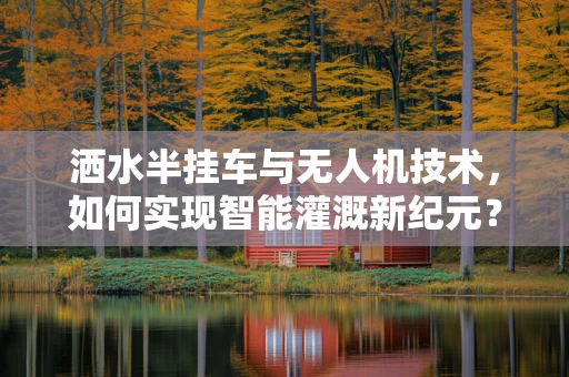洒水半挂车与无人机技术，如何实现智能灌溉新纪元？