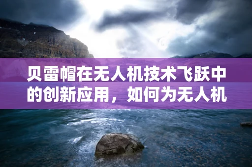 贝雷帽在无人机技术飞跃中的创新应用，如何为无人机增添‘隐蔽’与‘智能’的双重优势？