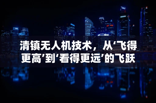 清镇无人机技术，从‘飞得更高’到‘看得更远’的飞跃