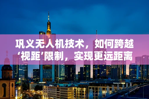 巩义无人机技术，如何跨越‘视距’限制，实现更远距离的自主飞行？