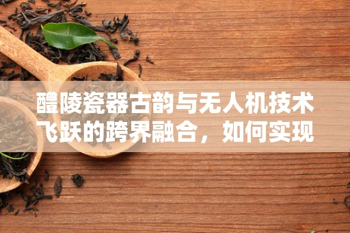 醴陵瓷器古韵与无人机技术飞跃的跨界融合，如何实现精准测绘与文化保护？