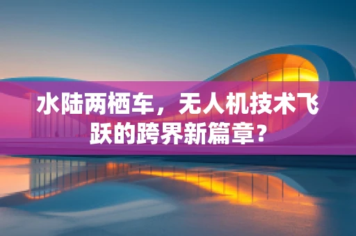 水陆两栖车，无人机技术飞跃的跨界新篇章？