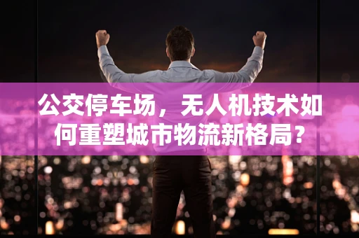 公交停车场，无人机技术如何重塑城市物流新格局？