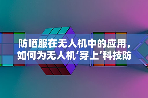 防晒服在无人机中的应用，如何为无人机‘穿上’科技防晒衣？