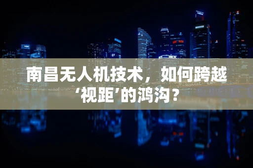 南昌无人机技术，如何跨越‘视距’的鸿沟？