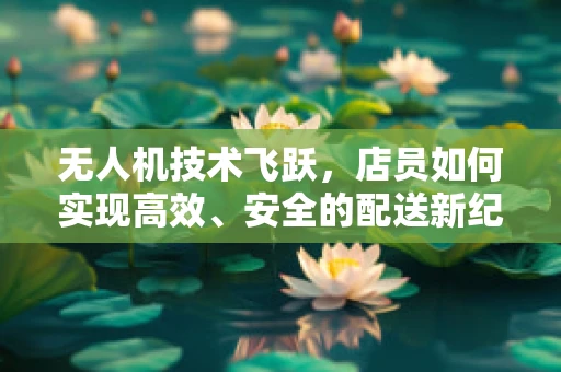无人机技术飞跃，店员如何实现高效、安全的配送新纪元？