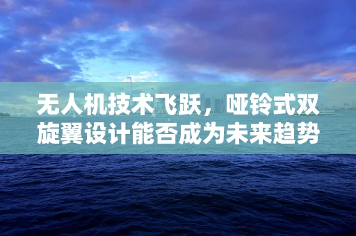 无人机技术飞跃，哑铃式双旋翼设计能否成为未来趋势？