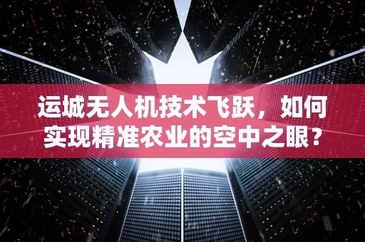 运城无人机技术飞跃，如何实现精准农业的空中之眼？