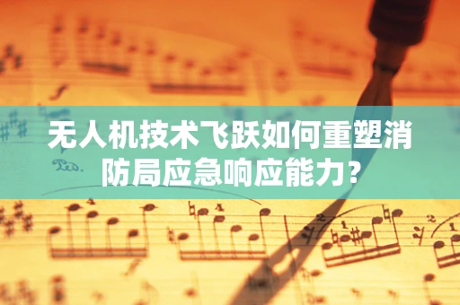 无人机技术飞跃如何重塑消防局应急响应能力？