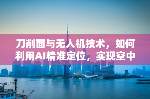 刀削面与无人机技术，如何利用AI精准定位，实现空中‘削’面新纪元？
