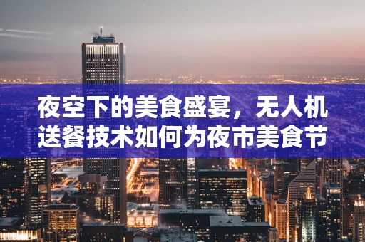 夜空下的美食盛宴，无人机送餐技术如何为夜市美食节插上翅膀？