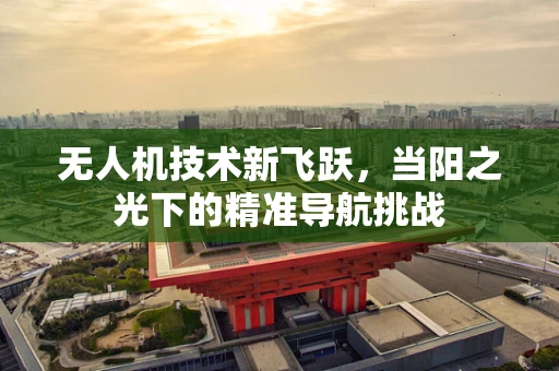 无人机技术新飞跃，当阳之光下的精准导航挑战