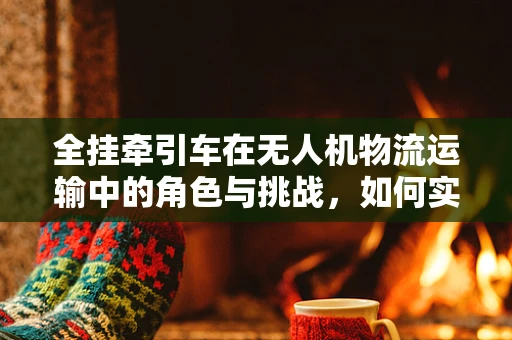 全挂牵引车在无人机物流运输中的角色与挑战，如何实现高效协同？