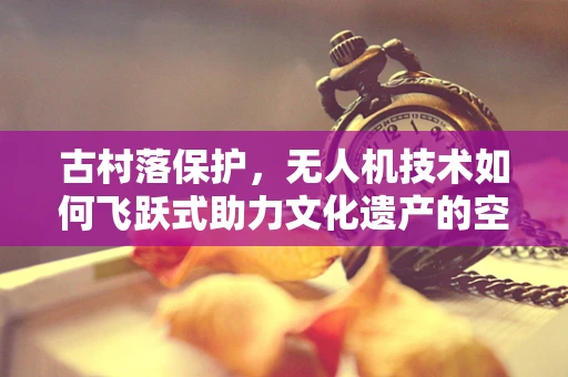 古村落保护，无人机技术如何飞跃式助力文化遗产的空中守望？