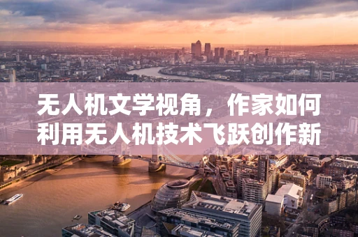 无人机文学视角，作家如何利用无人机技术飞跃创作新境界？
