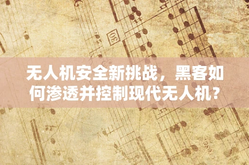 无人机安全新挑战，黑客如何渗透并控制现代无人机？