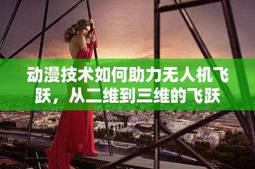 动漫技术如何助力无人机飞跃，从二维到三维的飞跃
