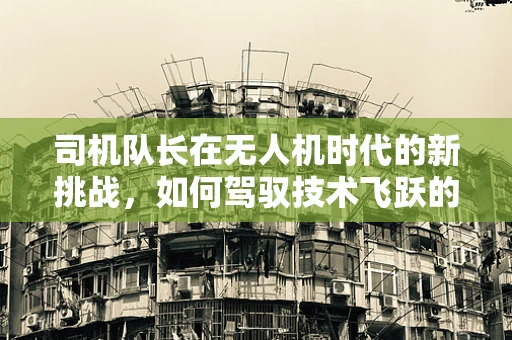 司机队长在无人机时代的新挑战，如何驾驭技术飞跃的舵轮？