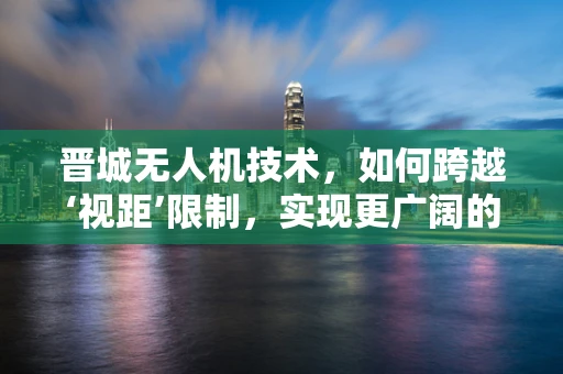晋城无人机技术，如何跨越‘视距’限制，实现更广阔的飞行自由？