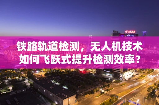 铁路轨道检测，无人机技术如何飞跃式提升检测效率？