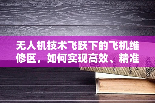 无人机技术飞跃下的飞机维修区，如何实现高效、精准的维护？