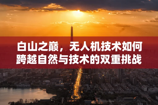 白山之巅，无人机技术如何跨越自然与技术的双重挑战？