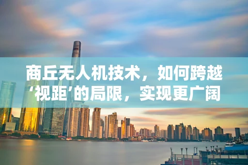 商丘无人机技术，如何跨越‘视距’的局限，实现更广阔的商业应用？