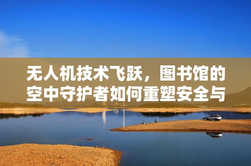 无人机技术飞跃，图书馆的空中守护者如何重塑安全与效率？