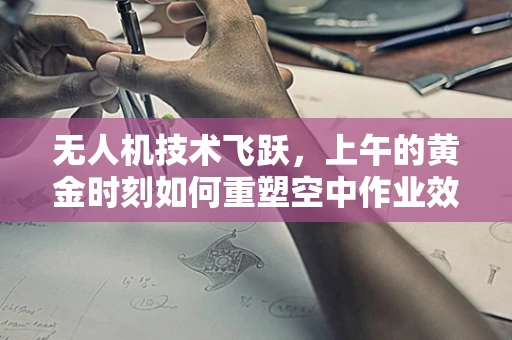 无人机技术飞跃，上午的黄金时刻如何重塑空中作业效率？