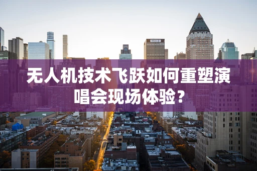 无人机技术飞跃如何重塑演唱会现场体验？